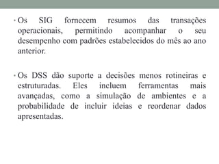 • Os SIG fornecem resumos das transações
operacionais, permitindo acompanhar o seu
desempenho com padrões estabelecidos do mês ao ano
anterior.
• Os DSS dão suporte a decisões menos rotineiras e
estruturadas. Eles incluem ferramentas mais
avançadas, como a simulação de ambientes e a
probabilidade de incluir ideias e reordenar dados
apresentadas.
 