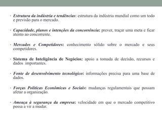 • Estrutura da indústria e tendências: estrutura da indústria mundial como um todo
e previsão para o mercado.
• Capacidade, planos e intenções da concorrência: prever, traçar uma meta e ficar
atento ao concorrente.
• Mercados e Competidores: conhecimento sólido sobre o mercado e seus
competidores.
• Sistema de Inteligência de Negócios: apoio a tomada de decisão, recursos e
dados importantes.
• Fonte de desenvolvimento tecnológico: informações precisa para uma base de
dados.
• Forças Políticas Econômicas e Sociais: mudanças regulamentais que possam
afetar a organização.
• Ameaça à segurança da empresa: velocidade em que o mercado competitivo
possa a vir a mudar.
 