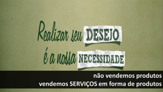 não vendemos produtos
vendemos SERVIÇOS em forma de produtos
 