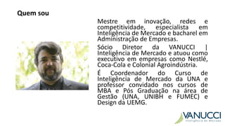 Quem sou
Mestre em inovação, redes e
competitividade, especialista em
Inteligência de Mercado e bacharel em
Administração de Empresas.
Sócio Diretor da VANUCCI |
Inteligência de Mercado e atuou como
executivo em empresas como Nestlé,
Coca-Cola e Colonial Agroindústria.
É Coordenador do Curso de
Inteligência de Mercado da UNA e
professor convidado nos cursos de
MBA e Pós Graduação na área de
Gestão (UNA, UNIBH e FUMEC) e
Design da UEMG.
 