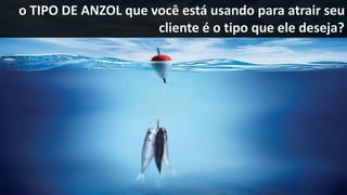 o TIPO DE ANZOL que você está usando para atrair seu
cliente é o tipo que ele deseja?
 