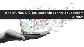 e no MUNDO DIGITAL, quais são os anzóis que atraem
clientes
 