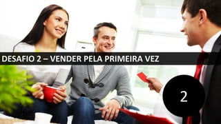 DESAFIO 2 – VENDER PELA PRIMEIRA VEZ
2
 
