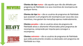 Clientes do tipo nunca - são aqueles que não são afetados por
programas de fidelidade e os seus incentivos de recompensa de
qualquer forma.
Clientes do tipo luz – são os usuários de programas de fidelidade
que associam a um programa de recompensa por causa dos seus
incentivos, mas gostam da marca/loja apenas moderadamente.
Clientes pesados – são os usuários ativos do programa de
fidelidade ativos e altamente influenciados pelos programas de
recompensa, comprando por impulso para conseguir a
recompensa.
Clientes extremos – são os usuários de programas de fidelidade
que estão praticamente viciados ou obcecados com programas de
fidelidade ou a loja.
 