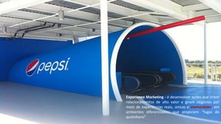 Experience Marketing - é desenvolver ações que criem
relacionamentos de alto valor e giram negócios por
meio de experiências reais, únicas e memoráveis, em
ambientes diferenciados, que propiciem “fugas do
quotidiano”.
 
