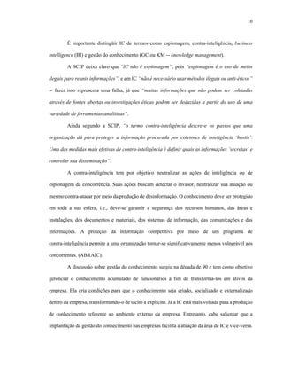 10
É importante distingüir IC de termos como espionagem, contra-inteligência, business
intelligence (BI) e gestão do conhecimento (GC ou KM -- knowledge management).
A SCIP deixa claro que “IC não é espionagem”, pois “espionagem é o uso de meios
ilegais para reunir informações”, e em IC “não é necessário usar métodos ilegais ou anti-éticos”
-- fazer isso representa uma falha, já que “muitas informações que não podem ser coletadas
através de fontes abertas ou investigações éticas podem ser deduzidas a partir do uso de uma
variedade de ferramentas analíticas”.
Ainda segundo a SCIP, “o termo contra-inteligência descreve os passos que uma
organização dá para proteger a informação procurada por coletores de inteligência ‘hostis’.
Uma das medidas mais efetivas de contra-inteligência é definir quais as informações ‘secretas’ e
controlar sua disseminação”.
A contra-inteligência tem por objetivo neutralizar as ações de inteligência ou de
espionagem da concorrência. Suas ações buscam detectar o invasor, neutralizar sua atuação ou
mesmo contra-atacar por meio da produção de desinformação. O conhecimento deve ser protegido
em toda a sua esfera, i.e., deve-se garantir a segurança dos recursos humanos, das áreas e
instalações, dos documentos e materiais, dos sistemas de informação, das comunicações e das
informações. A proteção da informação competitiva por meio de um programa de
contra-inteligência permite a uma organização tornar-se significativamente menos vulnerável aos
concorrentes. (ABRAIC).
A discussão sobre gestão do conhecimento surgiu na década de 90 e tem como objetivo
gerenciar o conhecimento acumulado de funcionários a fim de transformá-los em ativos da
empresa. Ela cria condições para que o conhecimento seja criado, socializado e externalizado
dentro da empresa, transformando-o de tácito a explícito. Já a IC está mais voltada para a produção
de conhecimento referente ao ambiente externo da empresa. Entretanto, cabe salientar que a
implantação da gestão do conhecimento nas empresas facilita a atuação da área de IC e vice-versa.
 