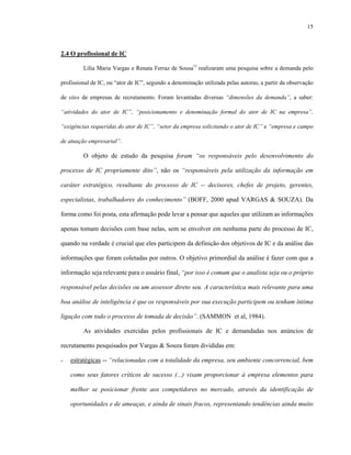 15
2.4 O profissional de IC
Lilia Maria Vargas e Renata Ferraz de Sousa11
realizaram uma pesquisa sobre a demanda pelo
profissional de IC, ou “ator de IC”, segundo a denominação utilizada pelas autoras, a partir da observação
de sites de empresas de recrutamento. Foram levantadas diversas “dimensões da demanda”, a saber:
“atividades do ator de IC”, “posicionamento e denominação formal do ator de IC na empresa”,
“exigências requeridas do ator de IC”, “setor da empresa solicitando o ator de IC” e “empresa e campo
de atuação empresarial”.
O objeto de estudo da pesquisa foram “os responsáveis pelo desenvolvimento do
processo de IC propriamente dito”, não os “responsáveis pela utilização da informação em
caráter estratégico, resultante do processo de IC -- decisores, chefes de projeto, gerentes,
especialistas, trabalhadores do conhecimento” (BOFF, 2000 apud VARGAS & SOUZA). Da
forma como foi posta, esta afirmação pode levar a pensar que aqueles que utilizam as informações
apenas tomam decisões com base nelas, sem se envolver em nenhuma parte do processo de IC,
quando na verdade é crucial que eles participem da definição dos objetivos de IC e da análise das
informações que foram coletadas por outros. O objetivo primordial da análise é fazer com que a
informação seja relevante para o usuário final, “por isso é comum que o analista seja ou o próprio
responsável pelas decisões ou um assessor direto seu. A característica mais relevante para uma
boa análise de inteligência é que os responsáveis por sua execução participem ou tenham íntima
ligação com todo o processo de tomada de decisão”. (SAMMON et al, 1984).
As atividades exercidas pelos profissionais de IC e demandadas nos anúncios de
recrutamento pesquisados por Vargas & Souza foram divididas em:
- estratégicas -- “relacionadas com a totalidade da empresa, seu ambiente concorrencial, bem
como seus fatores críticos de sucesso (...) visam proporcionar à empresa elementos para
melhor se posicionar frente aos competidores no mercado, através da identificação de
oportunidades e de ameaças, e ainda de sinais fracos, representando tendências ainda muito
 
