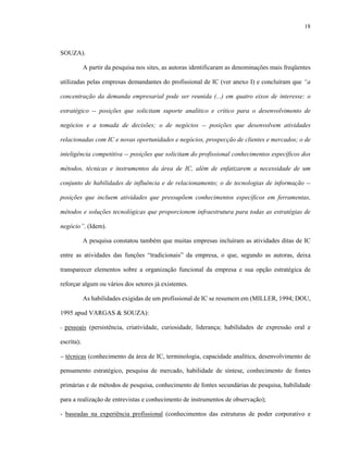 18
SOUZA).
A partir da pesquisa nos sites, as autoras identificaram as denominações mais freqüentes
utilizadas pelas empresas demandantes do profissional de IC (ver anexo I) e concluíram que “a
concentração da demanda empresarial pode ser reunida (...) em quatro eixos de interesse: o
estratégico -- posições que solicitam suporte analítico e crítico para o desenvolvimento de
negócios e a tomada de decisões; o de negócios -- posições que desenvolvem atividades
relacionadas com IC e novas oportunidades e negócios, prospecção de clientes e mercados; o de
inteligência competitiva -- posições que solicitam do profissional conhecimentos específicos dos
métodos, técnicas e instrumentos da área de IC, além de enfatizarem a necessidade de um
conjunto de habilidades de influência e de relacionamento; o de tecnologias de informação --
posições que incluem atividades que pressupõem conhecimentos específicos em ferramentas,
métodos e soluções tecnológicas que proporcionem infraestrutura para todas as estratégias de
negócio”. (Idem).
A pesquisa constatou também que muitas empresas incluíram as atividades ditas de IC
entre as atividades das funções “tradicionais” da empresa, o que, segundo as autoras, deixa
transparecer elementos sobre a organização funcional da empresa e sua opção estratégica de
reforçar algum ou vários dos setores já existentes.
As habilidades exigidas de um profissional de IC se resumem em (MILLER, 1994; DOU,
1995 apud VARGAS & SOUZA):
- pessoais (persistência, criatividade, curiosidade, liderança; habilidades de expressão oral e
escrita);
− técnicas (conhecimento da área de IC, terminologia, capacidade analítica, desenvolvimento de
pensamento estratégico, pesquisa de mercado, habilidade de síntese, conhecimento de fontes
primárias e de métodos de pesquisa, conhecimento de fontes secundárias de pesquisa, habilidade
para a realização de entrevistas e conhecimento de instrumentos de observação);
- baseadas na experiência profissional (conhecimentos das estruturas de poder corporativo e
 