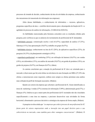 19
processos de tomada de decisão, conhecimento da área de atividades da empresa, conhecimento
dos mecanismos de transmissão da informação nas empresas).
Além dessas habilidades, o conhecimento de informática -- recursos, aplicativos,
programas específicos da área -- contribui decisivamente para o desempenho da função de IC e a
agilidade do processo de análise de informações. (VARGAS & SOUZA).
As habilidades mencionadas pela literatura coincidem com os resultados obtidos pela
pesquisa, pois verificou-se que os anúncios de recrutamento do profissional de IC demandam:
- habilidades pessoais: comunicação escrita e oral (41,67%), capacidade de análise (17,33%),
liderança (11%), boa apresentação (10,67%), trabalho em grupo (8,67%);
- habilidades técnicas: conhecimento na área de IC (26%), de aplicativos específicos (23%), de
pesquisa (16,33%), de planejamento estratégico (10%);
- experiência profissional: em marketing (35%), em utilização da Internet (18,67%), em vendas
(18%), em informática (15%), em análise de mercado (10,67%), em gestão de produtos (10%), em
gestão de projetos (9,67%), em finanças (8,67%). (Idem).
As autoras concluíram que a atuação do profissional de IC deve ser orientada para o
mercado e observaram que há certa ênfase na relevância de uma formação em MBA (27,34% das
ofertas a mencionavam como requisito), embora nem sempre as ofertas permitam uma análise
mais refinada do perfil de formação necessário. (Ibidem).
Quanto aos setores da empresa que solicitam o profissional de IC, foram identificadas as
áreas de: marketing e vendas (27%) sistemas de informação (7,99%), administração geral (7%), e
finanças (5%). Inferiu-se que a maior parte dos profissionais de IC recrutados não são vinculados
especificamente a uma área na empresa, e precisam desenvolver suas atividades de forma
horizontal, alimentando o processo decisório e estratégico da empresa de forma ampla. (Ibidem).
A pesquisa revelou ainda que “as empresas que estão à procura de um profissional de IC
fazem parte de setores empresariais onde a inovação tem um papel decisivo para a sua
sobrevivência no mercado, como também para obter vantagens concorrenciais”. (Ibidem). O
 