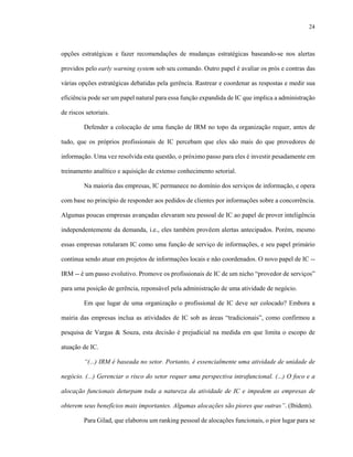 24
opções estratégicas e fazer recomendações de mudanças estratégicas baseando-se nos alertas
providos pelo early warning system sob seu comando. Outro papel é avaliar os prós e contras das
várias opções estratégicas debatidas pela gerência. Rastrear e coordenar as respostas e medir sua
eficiência pode ser um papel natural para essa função expandida de IC que implica a administração
de riscos setoriais.
Defender a colocação de uma função de IRM no topo da organização requer, antes de
tudo, que os próprios profissionais de IC percebam que eles são mais do que provedores de
informação. Uma vez resolvida esta questão, o próximo passo para eles é investir pesadamente em
treinamento analítico e aquisição de extenso conhecimento setorial.
Na maioria das empresas, IC permanece no domínio dos serviços de informação, e opera
com base no princípio de responder aos pedidos de clientes por informações sobre a concorrência.
Algumas poucas empresas avançadas elevaram seu pessoal de IC ao papel de prover inteligência
independentemente da demanda, i.e., eles também provêem alertas antecipados. Porém, mesmo
essas empresas rotularam IC como uma função de serviço de informações, e seu papel primário
continua sendo atuar em projetos de informações locais e não coordenados. O novo papel de IC --
IRM -- é um passo evolutivo. Promove os profissionais de IC de um nicho “provedor de serviços”
para uma posição de gerência, reponsável pela administração de uma atividade de negócio.
Em que lugar de uma organização o profissional de IC deve ser colocado? Embora a
mairia das empresas inclua as atividades de IC sob as áreas “tradicionais”, como confirmou a
pesquisa de Vargas & Souza, esta decisão é prejudicial na medida em que limita o escopo de
atuação de IC.
“(...) IRM é baseada no setor. Portanto, é essencialmente uma atividade de unidade de
negócio. (...) Gerenciar o risco do setor requer uma perspectiva intrafuncional. (...) O foco e a
alocação funcionais deturpam toda a natureza da atividade de IC e impedem as empresas de
obterem seus benefícios mais importantes. Algumas alocações são piores que outras”. (Ibidem).
Para Gilad, que elaborou um ranking pessoal de alocações funcionais, o pior lugar para se
 