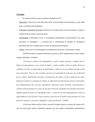 30
3.2 Etapas
Os requisitos básicos para se produzir inteligência são12
:
- Preparação. É preciso ter uma idéia clara sobre as necessidades de informação, ou seja, saber
qual é o problema de inteligência.
- Exploração sistemática de fontes. Desenvolver um plano para reunir informações e segui-lo,
sempre tendo em mente o próximo passo.
- Flexibilidade. Informações novas e circunstâncias desafiadoras inevitavelmente vão exigir
alterações na abordagem -- é essencial que a metodologia de geração de inteligência
permaneça flexível à medida que se avança na procura de informações.
- Análise. Desenvolver uma abordagem estruturada para processar a informação reunida.
A SCIP reconhece seis passos diferentes no processo de IC: planejamento, coleta, análise,
entrega, aplicação e avaliação.
“O processo começa com planejamento, a parte sempre presente e mutante da IC.
Depois do planejamento, vem a coleta de dados, e então a análise. Todos os dados devem ser
validados com base na importância da informação e então ter sua veracidade checada contra
uma outra fonte. Para ser útil, a análise tem que ser organizada de modo que seja confortável
para o cliente. Informações acuradas e inspiradoras são inúteis se não resultarem em ações.
Depois do relatório ser entregue ao cliente, as aplicações das informações devem ser discutidas.
Isto freqüentemente faz com que informações adicionais sejam incluídas, transformando o
relatório num documento vivo, mais do que num retrato da companhia num momento particular.
Algumas questões devem ser respondidas então: o cliente foi servido adequadamente? Como se
pode melhorar o que foi feito? O que tornaria o processo de IC melhor numa próxima vez? Com
base nas respostas, o processo é adaptado e começa novamente”. (SCIP).
As diversas fontes teóricas sobre o assunto divergem quanto ao número de etapas da IC
mas, de modo geral, pode-se identificar algumas que são sempre consideradas: planejamento,
 