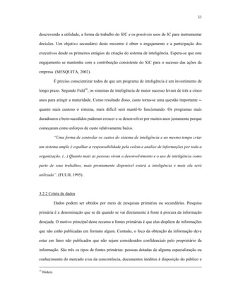 33
descrevendo a utilidade, a forma de trabalho do SIC e os possíveis usos de IC para instrumentar
decisões. Um objetivo secundário deste encontro é obter o engajamento e a participação dos
executivos desde os primeiros estágios da criação do sistema de inteligência. Espera-se que este
engajamento se mantenha com a contribuição consistente do SIC para o sucesso das ações da
empresa. (MESQUITA, 2002).
É preciso conscientizar todos de que um programa de inteligência é um investimento de
longo prazo. Segundo Fuld16
, os sistemas de inteligência de maior sucesso levam de três a cinco
anos para atingir a maturidade. Como resultado disso, custo torna-se uma questão importante --
quanto mais custoso o sistema, mais difícil será mantê-lo funcionando. Os programas mais
duradouros e bem-sucedidos puderam crescer e se desenvolver por muitos anos justamente porque
começaram como esforços de custo relativamente baixo.
“Uma forma de controlar os custos do sistema de inteligência e ao mesmo tempo criar
um sistema amplo é espalhar a responsabilidade pela coleta e análise de informações por toda a
organização. (...) Quanto mais as pessoas virem o desenvolvimento e o uso de inteligência como
parte de seus trabalhos, mais prontamente disponível estará a inteligência e mais ela será
utilizada”. (FULD, 1995).
3.2.2 Coleta de dados
Dados podem ser obtidos por meio de pesquisas primárias ou secundárias. Pesquisa
primária é a denominação que se dá quando se vai diretamente à fonte à procura da informação
desejada. O motivo principal deste recurso a fontes primárias é que elas dispõem de informações
que não estão publicadas em formato algum. Contudo, o foco da obtenção da informação deve
estar em fatos não publicados que não sejam considerados confidenciais pelo proprietário da
informação. São três os tipos de fontes primárias: pessoas dotadas de alguma especialização ou
conhecimento do mercado e/ou da concorrência, documentos inéditos à disposição do público e
15
Ibidem.
 