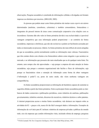 34
observações. Pesquisa secundária é constituída de informações colhidas e divulgadas em formato
impresso ou eletrônico por terceiros. (MILLER, 2002).
As pessoas que podem atuar como fontes primárias são muitas vezes experts em setores
determinados (analistas, consultores, colunistas) e também consumidores, fornecedores e
integrantes do pessoal interno de áreas como comunicação corporativa e/ou relações com os
investidores. Gerentes dão alto valor às fontes primárias devido à sua exclusividade e à provável
vantagem competitiva que essa informação poderá proporcionar -- ao contrário de fontes
secundárias, impressas e eletrônicas, que não são exclusivas e podem ser facilmente acessadas por
todos os interessados no processo. (Idem). As fontes primárias são mais difíceis de serem atingidas
do que as secundárias, porém normalmente contêm as informações mais valiosas. Funcionários
que têm contato direto com clientes e/ou fornecedores sabem como ninguém o que acontece no
mercado, e as informações que possuem são mais atualizadas que as de qualquer outra fonte. No
entanto, nem sempre elas são aproveitadas -- seja porque a empresa dá mais atenção às fontes
secundárias, seja porque a estrutura organizacional não facilita o fluxo de informações, seja
porque os funcionários vêem a retenção de informação como forma de obter vantagens
(“informação é poder”) ou, posto de outro modo, não vêem nenhuma vantagem em
compartilhá-las.
As fontes secundárias proporcionam as informações de bastidores capazes de sustentar as
sugestões obtidas a partir das fontes primárias. Entre as principais fontes secundárias pode-se citar:
bancos de dados comerciais e publicações periódicas, como relatórios de analistas, publicações
governamentais, relatórios setoriais, discursos de executivos, relatórios técnicos e sobre patentes.
A internet proporciona acesso a muitas fontes secundárias; vale destacar seu impacto sobre as
atividades de IC -- graças a ela, nunca foi tão fácil conseguir dados e informações. Exemplos de
informações da web úteis para IC incluem: relatórios de empresas privadas e públicas do mundo
todo; sites de empresas que contêm informações vitais, incluindo ofertas de emprego; pesquisas
16
FULD, Leonard. The New Competitor Intelligence. New York: John Wiley & Sons, 1995.
 
