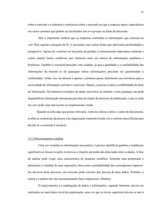 35
sobre o mercado e a indústria e estatísticas sobre o mercado em que a empresa opera; especialistas
em vários assuntos que podem ser localizados em newsgroups ou listas de discussão.
Mas é importante lembrar que as empresas controlam as informações que colocam na
web. Para esgotar a pesquisa de IC, é necessário usar outras fontes que adicionem profundidade e
perspectiva. Apesar de a internet ser um ponto de partida, é extremamente importante continuar a
coleta usando fontes confiáveis que oferecem mais em termos de informações analíticas e
históricas. Também é essencial proceder com cuidado, já que a qualidade e a confiabilidade das
informações da internet (e de quaisquer outras informações) precisam ser questionadas e
confirmadas. Achar sites na internet é apenas o primeiro passo; determinar sua relevância para a
necessidade de informação corrente é o próximo. Depois, é preciso avaliar a credibilidade da fonte
de informação. Há inúmeros exemplos de dados incorretos na internet. Como qualquer um pode
disponibilizar informação sem passar pela fase de edição do processo de publicação, o que se acha
em sites pode estar mal escrito ou simplesmente errado.
Quando se acha algo que parece relevante, é preciso checar a data e o autor do documento,
avaliar as credenciais da pessoa e da organização responsável pelo site e realizar uma reflexão para
decidir se o conteúdo é razoável.
3.2.3 Processamento e análise
Uma vez reunidas as informações necessárias, é preciso identificar padrões e tendências
significativos, buscar insights exclusivos e relações até então não detectadas entre os dados. A fase
de análise pode exigir uma característica de pesquisa científica: formular uma proposição e
determinar a validade de suas suposições, bem como a probabilidade dos conseqüentes impactos.
No decorrer deste processo, seu executor pode concluir que precisa de mais dados. Portanto, a
coleta e a análise não são necessariamente fases seqüenciais. (Ibidem).
O arquivamento e a catalogação de dados e informações, segundo Sammon, devem ser
realizados no mais baixo nível da organização, uma vez que os níveis superiores devem se ater à
 