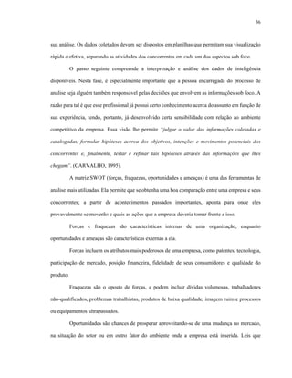 36
sua análise. Os dados coletados devem ser dispostos em planilhas que permitam sua visualização
rápida e efetiva, separando as atividades dos concorrentes em cada um dos aspectos sob foco.
O passo seguinte compreende a interpretação e análise dos dados de inteligência
disponíveis. Nesta fase, é especialmente importante que a pessoa encarregada do processo de
análise seja alguém também responsável pelas decisões que envolvem as informações sob foco. A
razão para tal é que esse profissional já possui certo conhecimento acerca do assunto em função de
sua experiência, tendo, portanto, já desenvolvido certa sensibilidade com relação ao ambiente
competitivo da empresa. Essa visão lhe permite “julgar o valor das informações coletadas e
catalogadas, formular hipóteses acerca dos objetivos, intenções e movimentos potenciais dos
concorrentes e, finalmente, testar e refinar tais hipóteses através das informações que lhes
chegam”. (CARVALHO, 1995).
A matriz SWOT (forças, fraquezas, oportunidades e ameaças) é uma das ferramentas de
análise mais utilizadas. Ela permite que se obtenha uma boa comparação entre uma empresa e seus
concorrentes; a partir de acontecimentos passados importantes, aponta para onde eles
provavelmente se moverão e quais as ações que a empresa deveria tomar frente a isso.
Forças e fraquezas são características internas de uma organização, enquanto
oportunidades e ameaças são características externas a ela.
Forças incluem os atributos mais poderosos de uma empresa, como patentes, tecnologia,
participação de mercado, posição financeira, fidelidade de seus consumidores e qualidade do
produto.
Fraquezas são o oposto de forças, e podem incluir dívidas volumosas, trabalhadores
não-qualificados, problemas trabalhistas, produtos de baixa qualidade, imagem ruim e processos
ou equipamentos ultrapassados.
Oportunidades são chances de prosperar aproveitando-se de uma mudança no mercado,
na situação do setor ou em outro fator do ambiente onde a empresa está inserida. Leis que
 