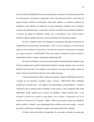38
de avisos) têm por finalidade disseminar por grande parte da empresa as informações decorrentes
do monitoramento concorrencial, constituindo, assim, uma forma de feedback e motivação aos
agentes internos coletores de informação. Além desse objetivo, os relatórios periódicos de
inteligência visam atualizar os estudos de caso para inteligência, identificar novos elementos
essenciais de informação sobre o concorrente, constituir um sumário de desempenho comparativo
e fornecer um quadro de referência comum com a concorrência. Como recurso atrativo,
utilizam-se figuras e gráficos de forma a servir de instrumento de entendimento rápido.
Por fim, a estimativa síntese das estratégias do concorrente representa uma previsão do
comportamento do concorrente, cuja finalidade é “guiar as ações estratégicas e de marketing da
empresa, além de delimitar as alternativas contingenciais que devem ser planejadas e acionadas
caso sejam necessárias”. (CARVALHO, 1995). Essa síntese é resultado do esforço da análise e
interpretação de todos os dados e informações coletadas pelo SIC.
De acordo com Métayer, existem nove passos dentro da disseminação de inteligência que
devem ser seguidos para se ganhar a atenção da alta gerência: entregar, entregar a mais, ser conciso,
batalhar, trazer fatos reais e não anedotas, evitar surpresas, ter sempre uma resposta, ajudar em
todos os aspectos da profissão do gerente, tomar cuidado com egos.
A primeira regra para se obter o interesse da gerência e ganhar credibilidade consiste em
“entregar em três dimensões: qualidade, tempo e formato”. (MÉTAYER, 2001). Qualidade
significa que o produto final -- um relatório, uma apresentação ou recomendações -- atende às
expectativas, que os números foram verificados e estão corretos, e que as perguntas estão sendo
respondidas. Tempo significa que os prazos são atendidos. Formato significa que, “se foi
prometido à gerência um sumário de uma página, deve-se manter o compromisso em vez de
produzir um documento de 15 páginas”. (Idem). Saber em que forma o usuário de inteligência
prefere recebê-la -- intranet, e-mail, apresentação oral ou relatório escrito, por exemplo -- é crucial,
pois ajuda a garantir que a inteligência entregue seja realmente absorvida e utilizada.
O cliente interno não pode ser desapontado. Se a previsão em relação ao tempo para
 