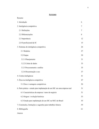 4
SUMÁRIO
Resumo
1. Introdução 6
2. Inteligência competitiva 7
2.1 Definições 7
2.2 Diferenciações 8
2.3 Importância 12
2.4 O profissional de IC 15
3. Sistemas de inteligência competitiva 26
3.1 Modelos 27
3.2 Etapas 30
3.2.1 Planejamento 31
3.2.2 Coleta de dados 33
3.2.3 Processamento e análise 35
3.2.4 Disseminação e uso 37
4. Contra-inteligência 41
5. Ética na inteligência competitiva 47
5.1 Ética e vantagens competitivas 50
6. Parte prática - estudo para implantação de um SIC em uma empresa real 51
6.1 Características da empresa / ramo do negócio 51
6.2 Origem / evolução histórica 53
6.3 Estudo para implantação de um SIC na NEC do Brasil 55
7. Conclusões, limitações e sugestões para trabalhos futuros 59
8. Bibliografia 61
Anexos
 
