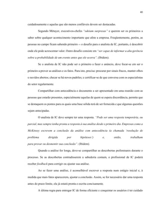 40
cuidadosamente e aquelas que são menos confiáveis devem ser destacadas.
Segundo Métayer, executivos-chefes “odeiam surpresas” e querem ser os primeiros a
saber sobre qualquer acontecimento importante que afete a empresa. Freqüentemente, porém, as
pessoas no campo ficam sabendo primeiro -- o desafio para o analista de IC, portanto, é descobrir
onde ele pode acrescentar valor. Outro desafio consiste em “ser capaz de informar a alta gerência
sobre a probabilidade de um evento antes que ele ocorra”. (Ibidem).
Se o analista de IC não pode ser o primeiro a fazer o anúncio, deve focar-se em ser o
primeiro a prover as análises e os fatos. Para isto, precisa: procurar por sinais fracos, manter olhos
e ouvidos abertos; checar se há novos padrões; e certificar-se de que conversa com os especialistas
do setor regularmente.
Compartilhar com antecedência o documento a ser apresentado em uma reunião com as
pessoas que estarão presentes, especialmente aquelas de quem se espera discordância, permite que
se destaquem os pontos para os quais uma base sólida terá de ser fornecida e que algumas questões
sejam antecipadas.
O analista de IC deve sempre ter uma resposta. “Pode ser uma resposta temporária, ou
parcial, mas sempre tenha pronta a resposta à sua análise desde o primeiro dia. Empresas como a
McKinsey escrevem a conclusão da análise com antecedência (a chamada ‘resolução de
problema dirigida por hipóteses’) e, então, trabalham
para provar ou desmentir sua conclusão”. (Ibidem).
Quando a análise for longa, deve-se compartilhar as descobertas preliminares durante o
processo. Se as descobertas contradisserem a sabedoria comum, o profissional de IC poderá
receber feedback para corrigir ou ajustar sua análise.
Ao se fazer uma análise, é aconselhável escrever a resposta num estágio inicial e, à
medida que mais fatos aparecerem, ajustar a conclusão. Assim, se for necessário dar uma resposta
antes do prazo limite, ela já estará pronta e escrita concisamente.
A última regra para entregar IC de forma eficiente e conquistar os usuários é ter cuidado
 