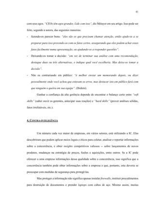 41
com seus egos. “CEOs têm egos grandes. Lide com isso”, diz Métayer em seu artigo. Isso pode ser
feito, segundo a autora, das seguintes maneiras:
- fazendo-os parecer bons: “eles são os que precisam chamar atenção, então ajude-os a se
preparar para isso provendo-os com os fatos certos, assegurando que eles podem achar esses
fatos facilmente numa apresentação, ou ajudando-os a responder questões”.
- Deixando-os tomar a decisão: “em vez de terminar sua análise com uma recomendação,
destaque duas ou três alternativas, e indique qual você escolheria. Mas deixe-os tomar a
decisão”.
- Não os contrariando em público: “é melhor enviar um memorando depois, ou dizer
pessoalmente onde você achou que estavam os erros, mas destacar isto em público fará com
que ninguém o queira em sua equipe”. (Ibidem).
Ganhar a confiança da alta gerência depende de encontrar o balanço certo entre “soft
skills” (saber ouvir os gerentes, antecipar suas reações) e “hard skills” (prover análises sólidas,
fatos irrefutáveis, etc.).
4. CONTRA-INTELIGÊNCIA
Um número cada vez maior de empresas, em vários setores, está utilizando a IC. Elas
descobriram que podem aplicar meios legais e éticos para coletar, analisar e reportar informações
sobre a concorrência, e obter insights competitivos valiosos -- sobre lançamentos de novos
produtos, mudanças na estratégia de preços, fusões e aquisições, entre outros. Se a IC pode
oferecer a uma empresa informações dessa qualidade sobre a concorrência, isso significa que a
concorrência também pode obter informações sobre a empresa e que, portanto, esta deveria se
preocupar com medidas de segurança para protegê-las.
Mas proteger a informação não significa apenas instalar firewalls, instituir procedimentos
para destruição de documentos e prender laptops com cabos de aço. Mesmo assim, muitas
 