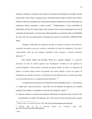 42
empresas continuam a concentrar seus esforços de proteção da informação em medidas internas
relacionadas a ativos físicos. Esquecem que a informação pode escapar de muitas outras formas.
Falham ao deixar de considerar que os funcionários podem simplesmente revelar informações em
congressos, fóruns, exposições e outros eventos17
. Freqüentemente, a fuga involuntária de
informações acontece de maneira legal e ética, portanto, não se trata de espionagem, mas sim de
vazamento de informações. As pessoas não estão preparadas ou conscientes sobre a possibilidade
de serem alvos de um monitoramento estruturado por parte da concorrência. (BRASILIANO,
2002).
“Enfoques tradicionais de segurança, focados em questões criminais e/ou anti-éticas,
raramente são efetivos em prover reações às atividades de coleta de inteligência. E isto não é
surpreendente, dado que tais enfoques trabalham contra ameaças e métodos totalmente
diferentes”.18
Para explicar melhor esta distinção, Nolan faz a seguinte analogia: “(...) governos
nacionais ao redor do mundo separam suas investigações criminais de suas agências de
contra-inteligência. Contra-espiões raramente perseguem ladrões de banco ou traficantes de
drogas; ao mesmo tempo, policias de patrulha não tentam impedir o acesso de agentes de
inteligência aos segredos nacionais. As abordagens são tão diferentes que os métodos para lidar
com elas também têm que ser significativamente diferentes”.19
As empresas precisam desenvolver funções de contra-inteligência ativas -- e não reativas,
i.e., depois que a fuga já aconteceu -- para lidar com um ambiente de negócios em constante
mudança. Elas tendem a se enquadrar em uma das três categorias a seguir: 20
a) Algumas empresas se apóiam em programas tradicionais de segurança física e pessoal. Tais
procedimentos, na melhor das hipóteses, são vistos como um custo necessário para se operar
17
NOLAN, John A., III. Stealing The Show. 2001. http://www.securitymanagement.com/main.html.
18
NOLAN, John A., III. Is Somebody Dulling Your Competitive Edge? 2001.
http://www.the-centre.com/library/dull-edge.html.
19
Idem.
 