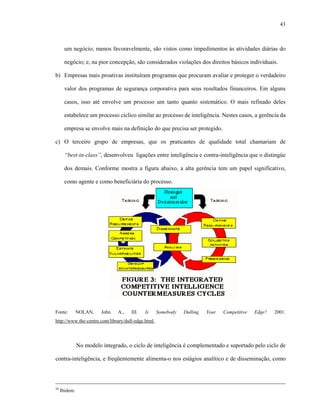 43
um negócio; menos favoravelmente, são vistos como impedimentos às atividades diárias do
negócio; e, na pior concepção, são considerados violações dos direitos básicos individuais.
b) Empresas mais proativas instituíram programas que procuram avaliar e proteger o verdadeiro
valor dos programas de segurança corporativa para seus resultados financeiros. Em alguns
casos, isso até envolve um processo um tanto quanto sistemático. O mais refinado deles
estabelece um processo cíclico similar ao processo de inteligência. Nestes casos, a gerência da
empresa se envolve mais na definição do que precisa ser protegido.
c) O terceiro grupo de empresas, que os praticantes de qualidade total chamariam de
“best-in-class”, desenvolveu ligações entre inteligência e contra-inteligência que o distingüe
dos demais. Conforme mostra a figura abaixo, a alta gerência tem um papel significativo,
como agente e como beneficiária do processo.
Fonte: NOLAN, John A., III. Is Somebody Dulling Your Competitive Edge? 2001.
http://www.the-centre.com/library/dull-edge.html.
No modelo integrado, o ciclo de inteligência é complementado e suportado pelo ciclo de
contra-inteligência, e freqüentemente alimenta-o nos estágios analítico e de disseminação, como
20
Ibidem.
 