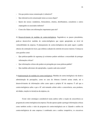 46
- Em que pontos nossa comunicação é vulnerável?
- Que alternativas de comunicação temos ao nosso dispor?
- Quem são nossos vendedores, fornecedores, clientes, distribuidores, consultores e outros
empregados ou associados indiretos?
- Como eles lidam com informações importantes para nós?
4) Desenvolvimento de medidas de contra-inteligência. Seguindo-se os passos precedentes,
pode-se desenvolver medidas de contra-inteligência que sejam apropriadas ao nível de
vulnerabilidade da empresa. O planejamento de contra-inteligência não pode seguir o padrão
clássico de contenção de riscos, que enfatiza a adoção de controles de acesso maiores. Começa-se
com questões como:
- Que práticas-padrão de segurança já existentes podem satisfazer a necessidade de proteger
informações críticas?
- Que informações críticas não podem ser protegidas por essas práticas-padrão?
- Que medidas adicionais são apropriadas, e quanto cada uma custará?
5) Implementação de medidas de contra-inteligência. Medidas de contra-inteligência vão desde a
administração de percepções, como no caso da Johnson Controls acima citado, até o
desenvolvimento de informações sobre como opera a própria IC da empresa. É util que a
contra-inteligência saiba o que a IC está tentando coletar sobre a concorrência, seus produtos,
atividades, reações às iniciativas da empresa, etc.
Existe valor estratégico considerável numa análise sobre a reação da concorrência ao
programa de contra-inteligência da empresa. Ela não apenas ajudar a proteger informações críticas
como também avalia o valor do programa de contra-inteligência em si. Quando a análise da
contra-inteligência de uma empresa é combinada com a análise competitiva, os executivos
 