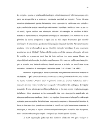48
é o embuste -- assume-se uma falsa identidade com o intuito de conseguir informações que a outra
parte não compartilharia se soubesse a verdadeira identidade do impostor. Porém, há áreas
cinzentas relacionadas à questão da falsidade, como a que envolve a diferença entre omissão e
ação. A maioria das pessoas concorda que mentir sobre a identidade é anti-ético. Mas, e se, em vez
de mentir, alguém omitisse uma informação relevante? Por exemplo, um estudante de MBA
trabalha no departamento de planejamento estratégico de uma empresa. Seu professor lhe dá um
problema de análise competitiva e espera que ele faça alguns telefonemas para recolher
informações de uma empresa que é concorrente daquela em que ele trabalha. Apresentar-se como
estudante e reter a informação de que ele é também planejador estratégico de uma concorrente
constitui um ato de falsidade? De fato, não há mentira envolvida, mas uma informação relevante
foi omitida; se a pessoa do outro lado da linha soubesse com quem estava falando, não
disponibilizaria a informação. A solução mais claramente ética para este problema seria escolher
para a pesquisa uma indústria diferente daquela em que se trabalha ou identificar-se como
estudante e funcionário de uma empresa concorrente. (TREVINO & WEAVER, 1997).
Outra área de preocupação envolve consultores e os potenciais conflitos de interesse no
seu trabalho -- “Que responsabilidades nós temos e não temos quando trabalhamos para clientes
na mesma indústria? Devemos dizer ao primeiro cliente que estamos trabalhando para o
segundo? Devemos evitar trabalhar para o segundo?”. Consultores têm a obrigação de respeitar
os pedidos de seus clientes por confidencialidade, isto é, eles nem sempre revelam para quem
trabalham, e isto é plenamente aceito; uma questão ética vem à tona, porém, quando eles não
dizem que estão representando um cliente, e em vez disso alegam que as informações estão sendo
coletadas para uma análise da indústria ou outro motivo qualquer -- isto constitui falsidade de
intenção. Por outro lado, quando um consultor se identifica e expõe honestamente as razões da
abordagem, o alvo pode se negar a oferecer qualquer informação -- o conflito ético desaparece,
mas o consultor não consegue cumprir a obrigação que assumiu perante o cliente.
A SCIP, organização global sem fins lucrativos criada em 1986 para “realçar as
 