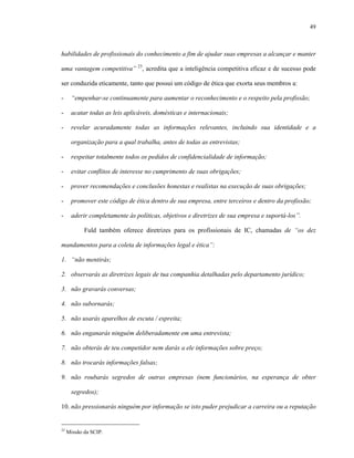 49
habilidades de profissionais do conhecimento a fim de ajudar suas empresas a alcançar e manter
uma vantagem competitiva” 23
, acredita que a inteligência competitiva eficaz e de sucesso pode
ser conduzida eticamente, tanto que possui um código de ética que exorta seus membros a:
- “empenhar-se continuamente para aumentar o reconhecimento e o respeito pela profissão;
- acatar todas as leis aplicáveis, domésticas e internacionais;
- revelar acuradamente todas as informações relevantes, incluindo sua identidade e a
organização para a qual trabalha, antes de todas as entrevistas;
- respeitar totalmente todos os pedidos de confidencialidade de informação;
- evitar conflitos de interesse no cumprimento de suas obrigações;
- prover recomendações e conclusões honestas e realistas na execução de suas obrigações;
- promover este código de ética dentro de sua empresa, entre terceiros e dentro da profissão;
- aderir completamente às políticas, objetivos e diretrizes de sua empresa e suportá-los”.
Fuld também oferece diretrizes para os profissionais de IC, chamadas de “os dez
mandamentos para a coleta de informações legal e ética”:
1. “não mentirás;
2. observarás as diretrizes legais de tua companhia detalhadas pelo departamento jurídico;
3. não gravarás conversas;
4. não subornarás;
5. não usarás aparelhos de escuta / espreita;
6. não enganarás ninguém deliberadamente em uma entrevista;
7. não obterás de teu competidor nem darás a ele informações sobre preço;
8. não trocarás informações falsas;
9. não roubarás segredos de outras empresas (nem funcionários, na esperança de obter
segredos);
10. não pressionarás ninguém por informação se isto puder prejudicar a carreira ou a reputação
23
Missão da SCIP.
 
