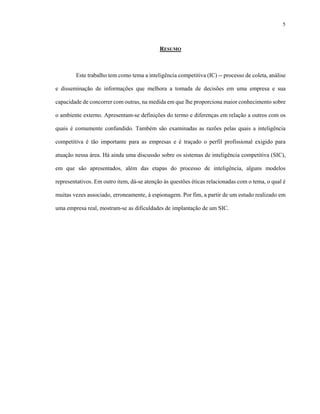 5
RESUMO
Este trabalho tem como tema a inteligência competitiva (IC) -- processo de coleta, análise
e disseminação de informações que melhora a tomada de decisões em uma empresa e sua
capacidade de concorrer com outras, na medida em que lhe proporciona maior conhecimento sobre
o ambiente externo. Apresentam-se definições do termo e diferenças em relação a outros com os
quais é comumente confundido. Também são examinadas as razões pelas quais a inteligência
competitiva é tão importante para as empresas e é traçado o perfil profissional exigido para
atuação nessa área. Há ainda uma discussão sobre os sistemas de inteligência competitiva (SIC),
em que são apresentados, além das etapas do processo de inteligência, alguns modelos
representativos. Em outro item, dá-se atenção às questões éticas relacionadas com o tema, o qual é
muitas vezes associado, erroneamente, à espionagem. Por fim, a partir de um estudo realizado em
uma empresa real, mostram-se as dificuldades de implantação de um SIC.
 
