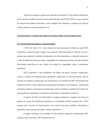 51
Além disso, pesquisas sugerem que empresas que utilizam IC têm maiores rendimentos,
custos menores e melhores processos de tomada de decisão. (LAVELLE, 2001). As que a utilizam
de maneira ética podem acrescentar a estas vantagens boa reputação e confiança por parte de
clientes, parceiros e outros praticantes de IC.
6. PARTE PRÁTICA - ESTUDO PARA IMPLANTAÇÃO DE UM SIC EM UMA EMPRESA REAL
6.1 Características da empresa / ramo do negócio
A NEC do Brasil S.A é uma empresa de telecomunicações afiliada ao grupo NEC
Corporation, o qual tem sede no Japão. Seus negócios estão relacionados à venda de serviços e
produtos que suportem o ambiente das operadoras de telecomunicações e o mercado corporativo.
A NEC do Brasil atua como provedora e integradora de soluções para Internet, além de atender às
necessidades específicas de seus clientes nos campos de computação, redes e componentes
eletrônicos.
NEC Corporation e suas subsidiárias são líderes em prover sistemas, componentes,
serviços e soluções de integração para computação e aplicações em telecomunicações, indo ao
encontro da complexa customização dos consumidores. Os resultados da NEC são afetados pela
tendência de fatores como a indústria da tecnologia da informação e suas mudanças -- proliferação
da internet, celulares, tecnologias de banda larga, ciclos de produtos resultantes da evolução de
cada geração de computadores, sistemas de comunicação e componentes eletrônicos.
O negócio da NEC está subdividido em negócios eletrônicos e negócios de leasing. O
negócio de leasing foi estabelecido seguindo-se a consolidação da NEC Leasing Ltda. A NEC
Leasing provê serviços de financiamentos, tais como leasing para produtos relacionados à
informática para o governo do Japão e clientes corporativos.
O negócio eletrônico está dividido em três principais segmentos, denominados NEC
Solutions, NEC Networks e NEC Electron Devices.
 