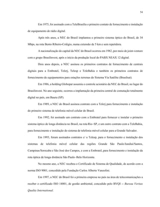 54
Em 1975, foi assinado com a TeleBrasília o primeiro contato de fornecimento e instalação
de equipamento de rádio digital.
Após três anos, a NEC do Brasil implantou o primeiro sistema óptico do Brasil, de 34
Mbps, na rota Bento Ribeiro-Colégio, numa extensão de 5 km e sem repetidora.
A nacionalização do capital da NEC do Brasil ocorreu em 1982, por meio de joint-venture
com o grupo Brasilinvest, após o início da produção local do PABX NEAX 12 digital.
Dois anos depois, a NEC assinou os primeiros contratos de fornecimento de centrais
digitais para a Embratel, Telerj, Telesp e TeleBahia e também os primeiros contratos de
fornecimento de equipamentos para estações terrenas do Sistema Via Satélite (Brasilsat).
Em 1986, a holding Globopar assumiu o controle acionário da NEC do Brasil, no lugar do
Brasilinvest. No ano seguinte, ocorreu a implantação da primeira central de comutação totalmente
digital no país, em Bauru (SP).
Em 1989, a NEC do Brasil assinou contrato com a Telerj para fornecimento e instalação
do primeiro sistema de telefonia móvel celular do Brasil.
Em 1992, foi assinado um contrato com a Embratel para fornecer e instalar o primeiro
sistema óptico de longa distância no Brasil, na rota Rio–SP, e um outro contrato com a TeleBahia,
para fornecimento e instalação do sistema de telefonia móvel celular para a Grande Salvador.
Em 1993, foram assinados contratos c/ a Telesp, para o fornecimento e instalação dos
sistemas de telefonia móvel celular das regiões Grande São Paulo/Jundiaí/Santos,
Campinas/Sorocaba e São José dos Campos, e com a Embratel, para fornecimento e instalação da
rota óptica de longa distância São Paulo–Belo Horizonte.
No mesmo ano, a NEC recebeu o Certificado de Sistema de Qualidade, de acordo com a
norma ISO 9001, concedido pela Fundação Carlos Alberto Vanzolini.
Em 1997, a NEC do Brasil foi a primeira empresa no país na área de telecomunicações a
receber o certificado ISO 14001, de gestão ambiental, concedido pelo BVQI -- Bureau Veritas
Quality International.
 