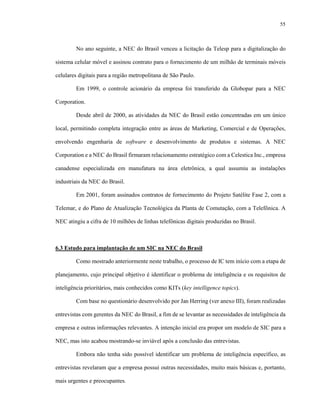 55
No ano seguinte, a NEC do Brasil venceu a licitação da Telesp para a digitalização do
sistema celular móvel e assinou contrato para o fornecimento de um milhão de terminais móveis
celulares digitais para a região metropolitana de São Paulo.
Em 1999, o controle acionário da empresa foi transferido da Globopar para a NEC
Corporation.
Desde abril de 2000, as atividades da NEC do Brasil estão concentradas em um único
local, permitindo completa integração entre as áreas de Marketing, Comercial e de Operações,
envolvendo engenharia de software e desenvolvimento de produtos e sistemas. A NEC
Corporation e a NEC do Brasil firmaram relacionamento estratégico com a Celestica Inc., empresa
canadense especializada em manufatura na área eletrônica, a qual assumiu as instalações
industriais da NEC do Brasil.
Em 2001, foram assinados contratos de fornecimento do Projeto Satélite Fase 2, com a
Telemar, e do Plano de Atualização Tecnológica da Planta de Comutação, com a Telefônica. A
NEC atingiu a cifra de 10 milhões de linhas telefônicas digitais produzidas no Brasil.
6.3 Estudo para implantação de um SIC na NEC do Brasil
Como mostrado anteriormente neste trabalho, o processo de IC tem início com a etapa de
planejamento, cujo principal objetivo é identificar o problema de inteligência e os requisitos de
inteligência prioritários, mais conhecidos como KITs (key intelligence topics).
Com base no questionário desenvolvido por Jan Herring (ver anexo III), foram realizadas
entrevistas com gerentes da NEC do Brasil, a fim de se levantar as necessidades de inteligência da
empresa e outras informações relevantes. A intenção inicial era propor um modelo de SIC para a
NEC, mas isto acabou mostrando-se inviável após a conclusão das entrevistas.
Embora não tenha sido possível identificar um problema de inteligência específico, as
entrevistas revelaram que a empresa possui outras necessidades, muito mais básicas e, portanto,
mais urgentes e preocupantes.
 