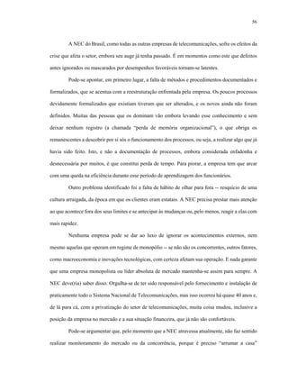 56
A NEC do Brasil, como todas as outras empresas de telecomunicações, sofre os efeitos da
crise que afeta o setor, embora seu auge já tenha passado. É em momentos como este que defeitos
antes ignorados ou mascarados por desempenhos favoráveis tornam-se latentes.
Pode-se apontar, em primeiro lugar, a falta de métodos e procedimentos documentados e
formalizados, que se acentua com a reestruturação enfrentada pela empresa. Os poucos processos
devidamente formalizados que existiam tiveram que ser alterados, e os novos ainda não foram
definidos. Muitas das pessoas que os dominam vão embora levando esse conhecimento e sem
deixar nenhum registro (a chamada “perda de memória organizacional”), o que obriga os
remanescentes a descobrir por si sós o funcionamento dos processos, ou seja, a realizar algo que já
havia sido feito. Isto, e não a documentação de processos, embora considerada enfadonha e
desnecessária por muitos, é que constitui perda de tempo. Para piorar, a empresa tem que arcar
com uma queda na eficiência durante esse período de aprendizagem dos funcionários.
Outro problema identificado foi a falta de hábito de olhar para fora -- resquício de uma
cultura arraigada, da época em que os clientes eram estatais. A NEC precisa prestar mais atenção
ao que acontece fora dos seus limites e se antecipar às mudanças ou, pelo menos, reagir a elas com
mais rapidez.
Nenhuma empresa pode se dar ao luxo de ignorar os acontecimentos externos, nem
mesmo aquelas que operam em regime de monopólio -- se não são os concorrentes, outros fatores,
como macroeconomia e inovações tecnológicas, com certeza afetam sua operação. E nada garante
que uma empresa monopolista ou líder absoluta de mercado mantenha-se assim para sempre. A
NEC deve(ria) saber disso. Orgulha-se de ter sido responsável pelo fornecimento e instalação de
praticamente todo o Sistema Nacional de Telecomunicações, mas isso ocorreu há quase 40 anos e,
de lá para cá, com a privatização do setor de telecomunicações, muita coisa mudou, inclusive a
posição da empresa no mercado e a sua situação financeira, que já não são confortáveis.
Pode-se argumentar que, pelo momento que a NEC atravessa atualmente, não faz sentido
realizar monitoramento do mercado ou da concorrência, porque é preciso “arrumar a casa”
 