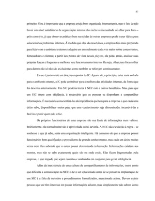 57
primeiro. Sim, é importante que a empresa esteja bem organizada internamente, mas o fato de não
haver um nível satisfatório de organização interna não exclui a necessidade de olhar para fora --
pelo contrário, já que observar práticas bem sucedidas de outras empresas pode trazer idéias para
solucionar os problemas internos. À medida que eles são resolvidos, a empresa fica mais preparada
para lidar com o ambiente externo e adquire um entendimento cada vez maior sobre concorrentes,
fornecedores e clientes; a partir dos pontos de vista desses players, ela pode, então, analisar suas
próprias forças e fraquezas e melhorar seu funcionamento interno. Ou seja, olhar para fora e olhar
para dentro não só não são excludentes como também se reforçam continuamente.
E esse é justamente um dos pressupostos da IC. Apesar de, a princípio, estar mais voltada
para o ambiente externo, a IC pode contribuir para a melhora das atividades internas, da forma que
foi descrita anteriormente. Um SIC poderia trazer à NEC este e outros benefícios. Mas, para que
um SIC opere com eficiência, é necessário que as pessoas se disponham a compartilhar
informações. É necessário conscientizá-las da importância que tem para a empresa o que cada uma
delas sabe, disponibilizar meios para que esse conhecimento seja disseminado, incentivá-las a
fazê-lo e punir quem não o faz.
Os próprios funcionários de uma empresa são sua fonte de informações mais valiosa.
Infelizmente, ela normalmente não é aproveitada como deveria. A NEC não é exceção à regra -- se
soubesse o que já sabe, seria uma organização inteligente. Há consenso de que a empresa possui
funcionários bem qualificados e possuidores de grande conhecimento, mas cada um deles muitas
vezes nem fica sabendo que o outro possui determinada informação. Informações existem aos
montes, mas não se sabe exatamente quais são ou onde estão. Elas ficam fragmentadas pela
empresa, o que impede que sejam reunidas e analisadas em conjunto para gerar inteligência.
Além da inexistência de uma cultura de compartilhamento de informações, outro ponto
que dificulta a comunicação na NEC e deve ser solucionado antes de se pensar na implantação de
um SIC é a falta de métodos e procedimentos formalizados, mencionada acima. Devem existir
pessoas que até têm interesse em passar informações adiante, mas simplesmente não sabem como
 