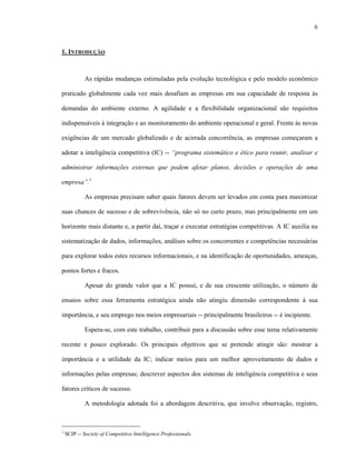 6
1. INTRODUÇÃO
As rápidas mudanças estimuladas pela evolução tecnológica e pelo modelo econômico
praticado globalmente cada vez mais desafiam as empresas em sua capacidade de resposta às
demandas do ambiente externo. A agilidade e a flexibilidade organizacional são requisitos
indispensáveis à integração e ao monitoramento do ambiente operacional e geral. Frente às novas
exigências de um mercado globalizado e de acirrada concorrência, as empresas começaram a
adotar a inteligência competitiva (IC) -- “programa sistemático e ético para reunir, analisar e
administrar informações externas que podem afetar planos, decisões e operações de uma
empresa”.1
As empresas precisam saber quais fatores devem ser levados em conta para maximizar
suas chances de sucesso e de sobrevivência, não só no curto prazo, mas principalmente em um
horizonte mais distante e, a partir daí, traçar e executar estratégias competitivas. A IC auxilia na
sistematização de dados, informações, análises sobre os concorrentes e competências necessárias
para explorar todos estes recursos informacionais, e na identificação de oportunidades, ameaças,
pontos fortes e fracos.
Apesar do grande valor que a IC possui, e de sua crescente utilização, o número de
ensaios sobre essa ferramenta estratégica ainda não atingiu dimensão correspondente à sua
importância, e seu emprego nos meios empresariais -- principalmente brasileiros -- é incipiente.
Espera-se, com este trabalho, contribuir para a discussão sobre esse tema relativamente
recente e pouco explorado. Os principais objetivos que se pretende atingir são: mostrar a
importância e a utilidade da IC; indicar meios para um melhor aproveitamento de dados e
informações pelas empresas; descrever aspectos dos sistemas de inteligência competitiva e seus
fatores críticos de sucesso.
A metodologia adotada foi a abordagem descritiva, que involve observação, registro,
1
SCIP -- Society of Competitive Intelligence Professionals.
 