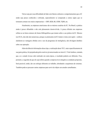 60
Talvez seja por essa dificuldade de lidar com fatores culturais e comportamentais que a IC
ainda seja pouco conhecida e utilizada, especialmente se comparada a outras siglas que se
tornaram comuns nos meios empresariais -- ERP, B2B, BI, CRM, TQM, etc.
Atualmente, as empresas americanas são as maiores usuárias de IC. No Brasil, a prática
ainda é pouco difundida e não está plenamente desenvolvida. A pouca difusão nas empresas
reflete-se no baixo número de fontes bibliográficas que tratam sobre o uso prático de IC. Mesmo
nos EUA, elas não são numerosas, porque os praticantes de IC tratam o tema com sigilo -- embora
alardeiem as vantagens obtidas com o uso de programas de inteligência, não divulgam detalhes
sobre sua operação.
Além da falta de informações desse tipo, a realização deste TCC, mais especificamente de
sua parte prática, foi prejudicada pelos motivos já mencionados no item 6.3. Vale lembrar, contudo,
que, se o estudo tivesse sido realizado em outra época, o resultado poderia ser diferente. Fica,
portanto, a sugestão de que ele seja refeito quando a empresa tiver atingido as condições propostas.
Será possível, então, dar um enfoque diferente ao trabalho, abordando a arquitetura de sistemas.
Também pode-se procurar outras empresas para servir de objeto em estudos semelhantes.
 