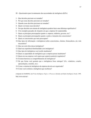 67
III – Questionário para levantamento das necessidades de inteligência (KITs)
1- Que decisões precisam ser tomadas?
2- Por que essas decisões precisam ser tomadas?
3- Quando essas decisões precisam ser tomadas?
4- Quem vai tomar essas decisões?
5- Em que decisões um sistema de inteligência poderia fazer uma diferença significativa?
6- Cite exemplos passados de situações em que a empresa foi surpreendida.
7- Quais as principais preocupações quanto a: empresa, indústria, governo, etc.?
8- Quais as principais preocupações quanto a ações e intenções dos concorrentes?
9- Quais os concorrentes que mais preocupam?
10- Que tipos de informação e inteligência (sobre concorrentes, clientes, fornecedores, etc.) são
necessários?
11- Que uso seria feito dessa inteligência?
12- Qual sua experiência/familiaridade com inteligência?
13- Que tipos de inteligência você recebe atualmente?
14- Quais as capacidades de inteligência que a empresa possui atualmente?
15- Quem em sua empresa você espera que seja(m) usuário(s) regular(es)?
16- Existem barreiras ao compartilhamento de inteligência?
17- De que forma você gostaria que a inteligência fosse entregue? (Ex.: relatórios, e-mails,
apresentações, reuniões, etc.)
18- Como o sistema de inteligência da empresa deveria ser organizado?
19- Como você avaliaria a inteligência que recebesse?
(Adaptado de HARRING, Jan P. Key Intelligence Topics: A Process to Identify and Define Intelligence Needs. 1999.
http://www.scip.org.).
 