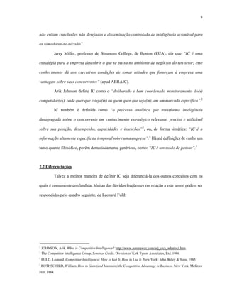 8
não evitam conclusões não desejadas e disseminação controlada de inteligência acionável para
os tomadores de decisão”.
Jerry Miller, professor do Simmons College, de Boston (EUA), diz que “IC é uma
estratégia para a empresa descobrir o que se passa no ambiente de negócios do seu setor; esse
conhecimento dá aos executivos condições de tomar atitudes que forneçam à empresa uma
vantagem sobre seus concorrentes” (apud ABRAIC).
Arik Johnson define IC como o “deliberado e bem coordenado monitoramento do(s)
competidor(es), onde quer que esteja(m) ou quem quer que seja(m), em um mercado específico”.2
IC também é definida como “o processo analítico que transforma inteligência
desagregada sobre o concorrente em conhecimento estratégico relevante, preciso e utilizável
sobre sua posição, desempenho, capacidades e intenções”3
, ou, de forma sintética: “IC é a
informação altamente específica e temporal sobre uma empresa”.4
Há até definições de cunho um
tanto quanto filosófico, porém demasiadamente genéricas, como: “IC é um modo de pensar”.5
2.2 Diferenciações
Talvez a melhor maneira de definir IC seja diferenciá-la dos outros conceitos com os
quais é comumente confundida. Muitas das dúvidas freqüentes em relação a este termo podem ser
respondidas pelo quadro seguinte, de Leonard Fuld:
2
JOHNSON, Arik. What is Competitive Intelligence? http://www.aurorawdc.com/arj_cics_whatisci.htm.
3
The Competitor Intelligence Group. Seminar Guide. Division of Kirk Tyson Associates, Ltd. 1986.
4
FULD, Leonard. Competitor Intelligence: How to Get It, How to Use It. New York: John Wiley & Sons, 1985.
5
ROTHSCHILD, William. How to Gain (and Maintain) the Competitive Advantage in Business. New York: McGraw
Hill, 1984.
 
