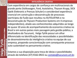 INTELIGÊNCIA CRIATIVA
Com experiência em cargos de confiança em multinacionais de
grande porte (Volkswagen, Ford, Autolatina, Thyssen Krupp, SICK
Optik Elektronic e Prensas Schuler) e considerável experiência
vivencial em construção e desconstrução de processos
(participou da fusão que resultou na AUTOLATINA e na
desconstrução da Thyssen Production Systems em 4 empresas
independentes), aliado aos conhecimentos adquiridos ao longo
de quase 10 anos de acompanhamento da economia criativa no
Brasil e em outros países mais passagem pela gestão pública, a
idealizadora da Tucunaré, Helga Tytlik possui um olhar
diferenciado na identificação das necessidades e possibilidades
de desenvolvimento da inteligência criativa na equipe de sua
empresa, propondo conscientização com consequente processo
auto sustentável no pensamento criativo.
Estamos a sua disposição para troca de ideias e possibilidades
através do telefone (47) 9162.0922 ou contato@tucunare.art.br.
 