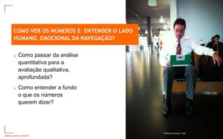 COMO VER OS NÚMEROS E ENTENDER O LADO
      HUMANO, EMOCIONAL DA NAVEGAÇÃO?


      o   Como passar da análise
          quantitativa para a
          avaliação qualitativa,
          aprofundada?
      o   Como entender a fundo
          o que os números
          querem dizer?




                                              Photo by vauvau, Fickr
www.avantare.com.br                                                    17
 