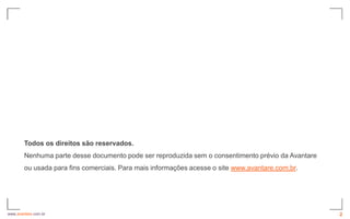Todos os direitos são reservados.
        Nenhuma parte desse documento pode ser reproduzida sem o consentimento prévio da Avantare
        ou usada para fins comerciais. Para mais informações acesse o site www.avantare.com.br.




www.avantare.com.br                                                                                 2
 