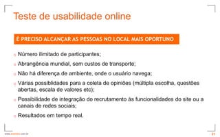 Teste de usabilidade online

          É PRECISO ALCANÇAR AS PESSOAS NO LOCAL MAIS OPORTUNO

      o   Número ilimitado de participantes;
      o   Abrangência mundial, sem custos de transporte;
      o   Não há diferença de ambiente, onde o usuário navega;
      o   Várias possiblidades para a coleta de opiniões (múltipla escolha, questões
          abertas, escala de valores etc);
      o   Possibilidade de integração do recrutamento às funcionalidades do site ou a
          canais de redes sociais;
      o   Resultados em tempo real.


www.avantare.com.br                                                                     21
 