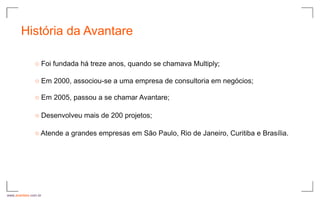 História da Avantare

               ○ Foi fundada há treze anos, quando se chamava Multiply;

               ○ Em 2000, associou-se a uma empresa de consultoria em negócios;

               ○ Em 2005, passou a se chamar Avantare;

               ○ Desenvolveu mais de 200 projetos;

               ○ Atende a grandes empresas em São Paulo, Rio de Janeiro, Curitiba e Brasília.




www.avantare.com.br
 