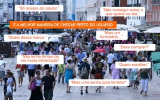 “Só acesso do celular.”                    “Não consegui achar o
                                                                  que queria no site.”

             É A MELHOR MANEIRA DE CHEGAR PERTO DO USUÁRIO
                                                                 “Mais um
    “Gosto dessa marca.”                                       formulário…”

                                                                         “Devo comprar?”

                        “Não tenho tempo de
                        ver muita informação”
                                                                        “Quero escolher.”



                                                “Mais uma senha para lembrar”


  Photo by joery.bruijntjes, Fickr
www.avantare.com.br
 