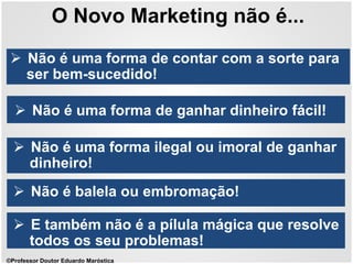 O Novo Marketing não é...
 Não é uma forma de ganhar dinheiro fácil!
 Não é uma forma de contar com a sorte para
ser bem-sucedido!
 Não é uma forma ilegal ou imoral de ganhar
dinheiro!
 Não é balela ou embromação!
 E também não é a pílula mágica que resolve
todos os seu problemas!
©Professor Doutor Eduardo Maróstica
 