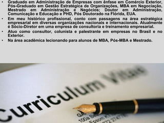 Currículum
• Graduado em Administração de Empresas com ênfase em Comércio Exterior,
Pós-Graduado em Gestão Estratégica de Organizações, MBA em Negociação,
Mestrado em Administração e Negócios; Doutor em Administração,
Comunicação e Educação e PHD, Pós Doutorado na Flórida, EUA.
• Em meu histórico profissional, conto com passagens na área estratégica
empresarial em diversas organizações nacionais e internacionais. Atualmente
é Sócio-Diretor em uma empresa de consultoria e treinamento empresarial.
• Atuo como consultor, colunista e palestrante em empresas no Brasil e no
Exterior.
• Na área acadêmica lecionando para alunos de MBA, Pós-MBA e Mestrado.
 