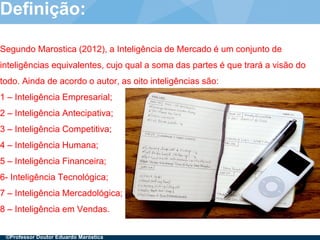 Presentation title (Edit in View > Header and Footer)21
Definição:
Segundo Marostica (2012), a Inteligência de Mercado é um conjunto de
inteligências equivalentes, cujo qual a soma das partes é que trará a visão do
todo. Ainda de acordo o autor, as oito inteligências são:
1 – Inteligência Empresarial;
2 – Inteligência Antecipativa;
3 – Inteligência Competitiva;
4 – Inteligência Humana;
5 – Inteligência Financeira;
6- Inteligência Tecnológica;
7 – Inteligência Mercadológica;
8 – Inteligência em Vendas.
©Professor Doutor Eduardo Maróstica
 
