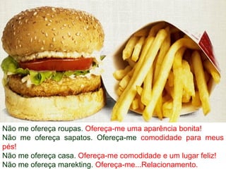 Não me ofereça roupas. Ofereça-me uma aparência bonita!
Não me ofereça sapatos. Ofereça-me comodidade para meus
pés!
Não me ofereça casa. Ofereça-me comodidade e um lugar feliz!
Não me ofereça marekting. Ofereça-me...Relacionamento.
 