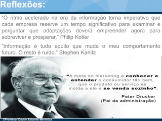 6
“Informação é tudo aquilo que muda o meu comportamento
futuro. O resto é ruído.” Stephen Kanitz
“O ritmo acelerado na era da informação torna imperativo que
cada empresa reserve um tempo significativo para examinar e
perguntar que adaptações deverá empreender agora para
sobreviver e prosperar.” Philip Kotler
©Professor Doutor Eduardo Maróstica
Reflexões:
 