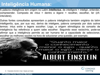 A palavra inteligência tem origem no Latim intellectus, de intelligere = inteligir, entender,
compreender. Composto de íntus = dentro e lègere = recolher, escolher, ler (cfr.
intendere).
Outras fontes consultadas apresentam a palavra inteligência também origiária do latim
intelligentĭa, que, por sua vez, deriva de inteligere, palavra composta por dois outros
termos: intus entre e legere escolher. Logo, a origem etimológica do conceito de
inteligência faz referência a quem sabe escolher. Seguindo esse raciocínio, pode-se
afirmar que a inteligência permite ao ser humano ter a capacidade de seleccionar,
escolher as melhores opções na hora de solucionar uma questão, por exemplo.
Presentation title (Edit in View > Header and Footer)16
Inteligência Humana:
©Professor Doutor Eduardo Maróstica
 